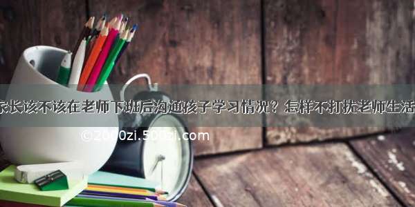 家长该不该在老师下班后沟通孩子学习情况？怎样不打扰老师生活？