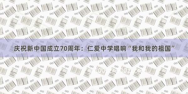 庆祝新中国成立70周年：仁爱中学唱响“我和我的祖国”