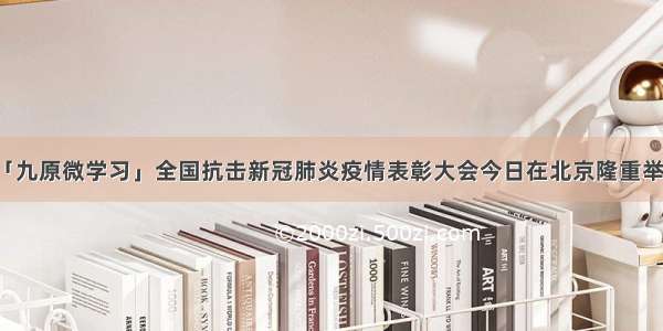 「九原微学习」全国抗击新冠肺炎疫情表彰大会今日在北京隆重举行