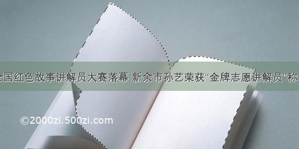 全国红色故事讲解员大赛落幕 新余市孙艺荣获“金牌志愿讲解员”称号