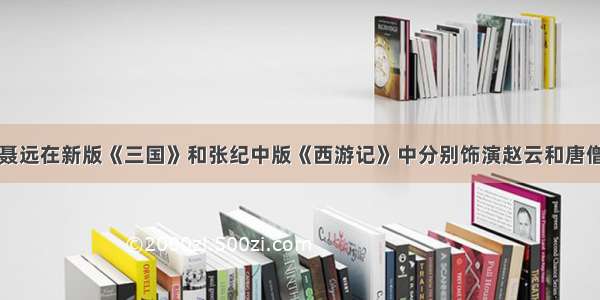 聂远在新版《三国》和张纪中版《西游记》中分别饰演赵云和唐僧