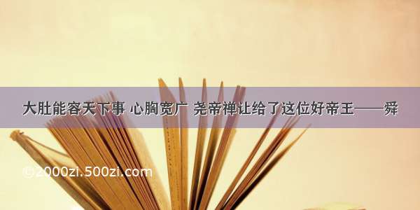 大肚能容天下事 心胸宽广 尧帝禅让给了这位好帝王——舜