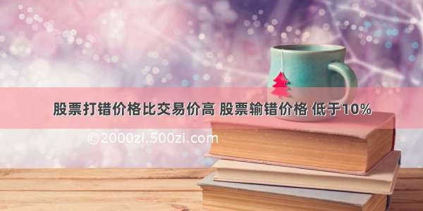 股票打错价格比交易价高 股票输错价格 低于10%