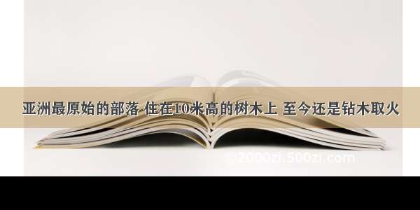 亚洲最原始的部落 住在10米高的树木上 至今还是钻木取火