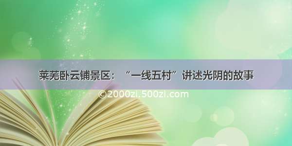 莱芜卧云铺景区：“一线五村”讲述光阴的故事