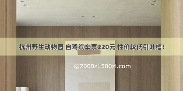 杭州野生动物园 自驾汽车票220元 性价较低引吐槽！