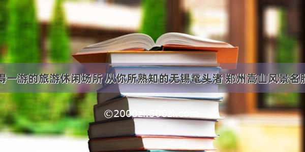 盘点值得一游的旅游休闲场所 从你所熟知的无锡鼋头渚 郑州嵩山风景名胜区谈起