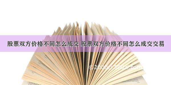 股票双方价格不同怎么成交 股票双方价格不同怎么成交交易