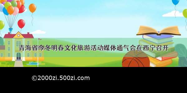 青海省今冬明春文化旅游活动媒体通气会在西宁召开