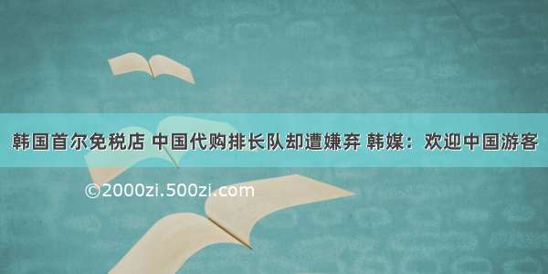 韩国首尔免税店 中国代购排长队却遭嫌弃 韩媒：欢迎中国游客