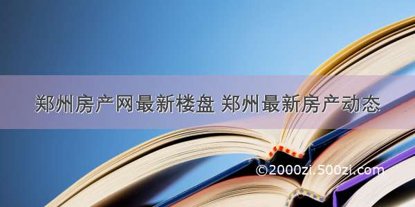 郑州房产网最新楼盘 郑州最新房产动态