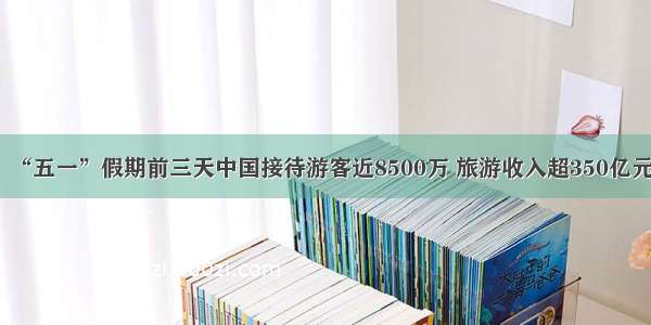 “五一”假期前三天中国接待游客近8500万 旅游收入超350亿元