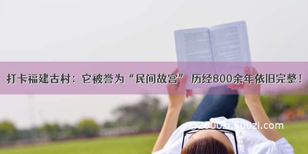 打卡福建古村：它被誉为“民间故宫” 历经800余年依旧完整！