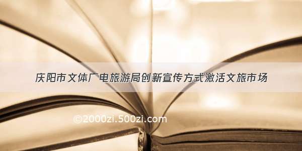 庆阳市文体广电旅游局创新宣传方式激活文旅市场