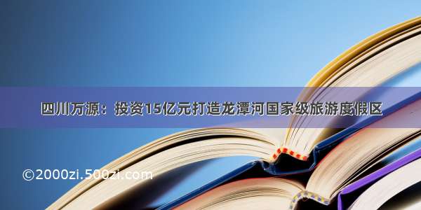 四川万源：投资15亿元打造龙潭河国家级旅游度假区