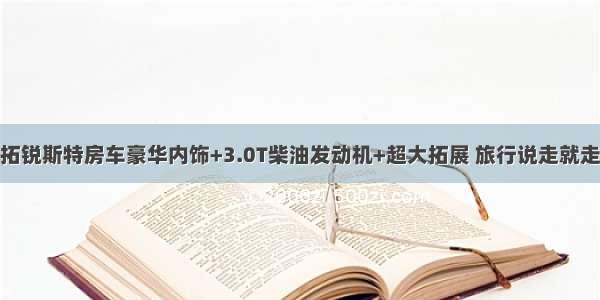 拓锐斯特房车豪华内饰+3.0T柴油发动机+超大拓展 旅行说走就走