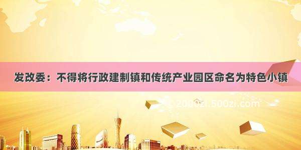 发改委：不得将行政建制镇和传统产业园区命名为特色小镇