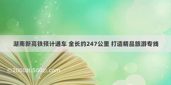 湖南新高铁预计通车 全长约247公里 打造精品旅游专线