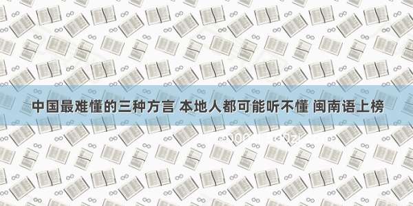 中国最难懂的三种方言 本地人都可能听不懂 闽南语上榜