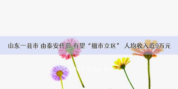 山东一县市 由泰安代管 有望“撤市立区” 人均收入近9万元