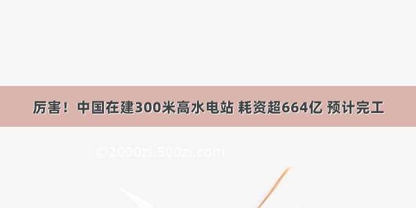 厉害！中国在建300米高水电站 耗资超664亿 预计完工