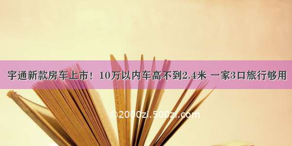 宇通新款房车上市！10万以内车高不到2.4米 一家3口旅行够用