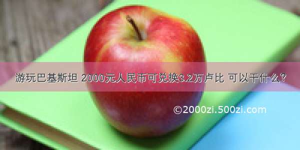 游玩巴基斯坦 2000元人民币可兑换3.2万卢比 可以干什么？