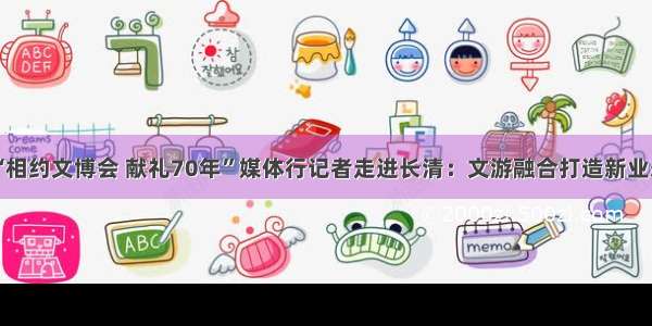 “相约文博会 献礼70年”媒体行记者走进长清：文游融合打造新业态