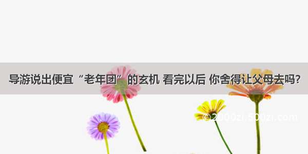 导游说出便宜“老年团”的玄机 看完以后 你舍得让父母去吗？