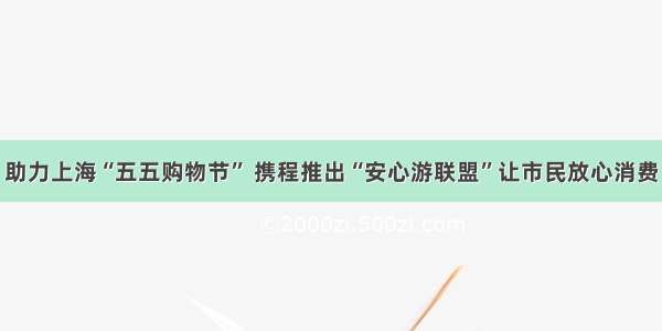 助力上海“五五购物节” 携程推出“安心游联盟”让市民放心消费
