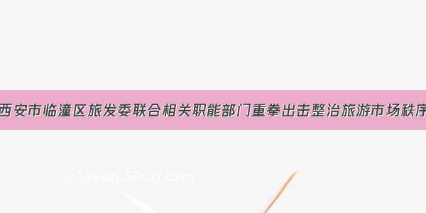 西安市临潼区旅发委联合相关职能部门重拳出击整治旅游市场秩序