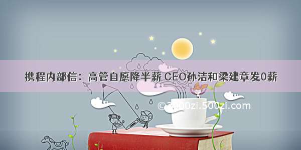 携程内部信：高管自愿降半薪 CEO孙洁和梁建章发0薪