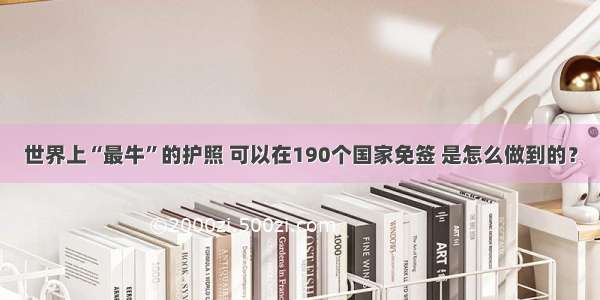 世界上“最牛”的护照 可以在190个国家免签 是怎么做到的？