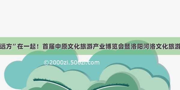 “诗和远方”在一起！首届中原文化旅游产业博览会暨洛阳河洛文化旅游节开幕