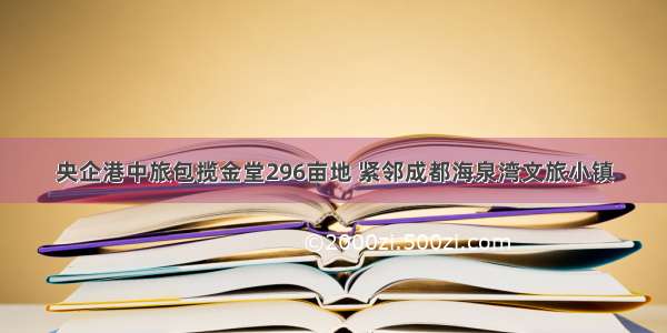 央企港中旅包揽金堂296亩地 紧邻成都海泉湾文旅小镇