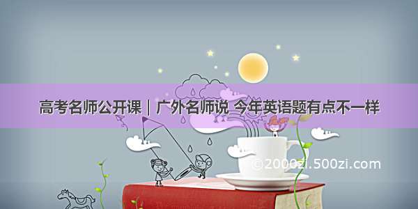 高考名师公开课｜广外名师说 今年英语题有点不一样