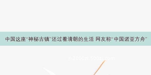 中国这座“神秘古镇”还过着清朝的生活 网友称“中国诺亚方舟”