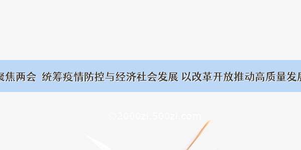 聚焦两会｜统筹疫情防控与经济社会发展 以改革开放推动高质量发展