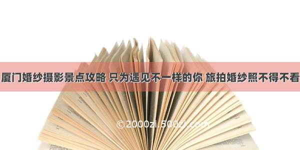 厦门婚纱摄影景点攻略 只为遇见不一样的你 旅拍婚纱照不得不看