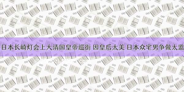 日本长崎灯会上大清国皇帝巡街 因皇后太美 日本众宅男争做太监