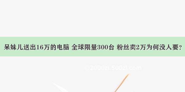 呆妹儿送出16万的电脑 全球限量300台 粉丝卖2万为何没人要？