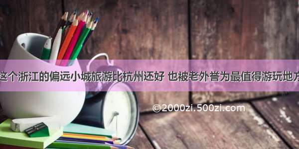 这个浙江的偏远小城旅游比杭州还好 也被老外誉为最值得游玩地方