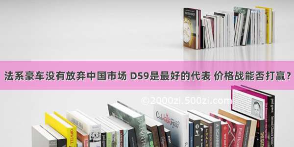 法系豪车没有放弃中国市场 DS9是最好的代表 价格战能否打赢？