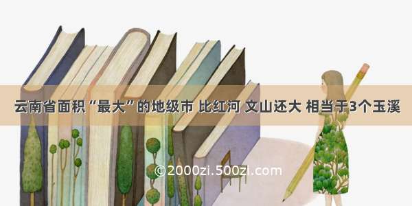 云南省面积“最大”的地级市 比红河 文山还大 相当于3个玉溪