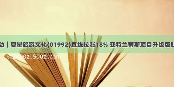 港股异动︱复星旅游文化(01992)直线拉涨18% 亚特兰蒂斯项目升级版即开预售