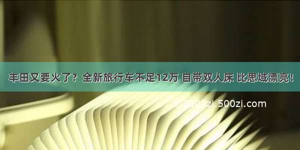 丰田又要火了？全新旅行车不足12万 自带双人床 比思域漂亮！