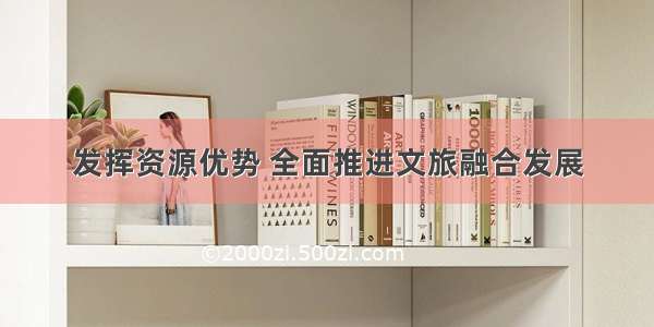 发挥资源优势 全面推进文旅融合发展