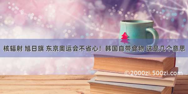 核辐射 旭日旗 东京奥运会不省心！韩国自带食物 这是几个意思