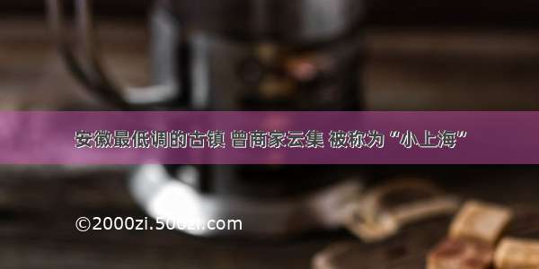 安徽最低调的古镇 曾商家云集 被称为“小上海”