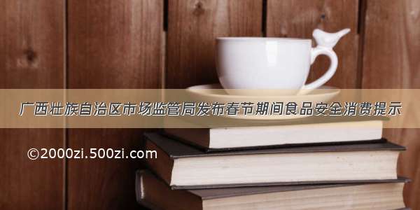 广西壮族自治区市场监管局发布春节期间食品安全消费提示